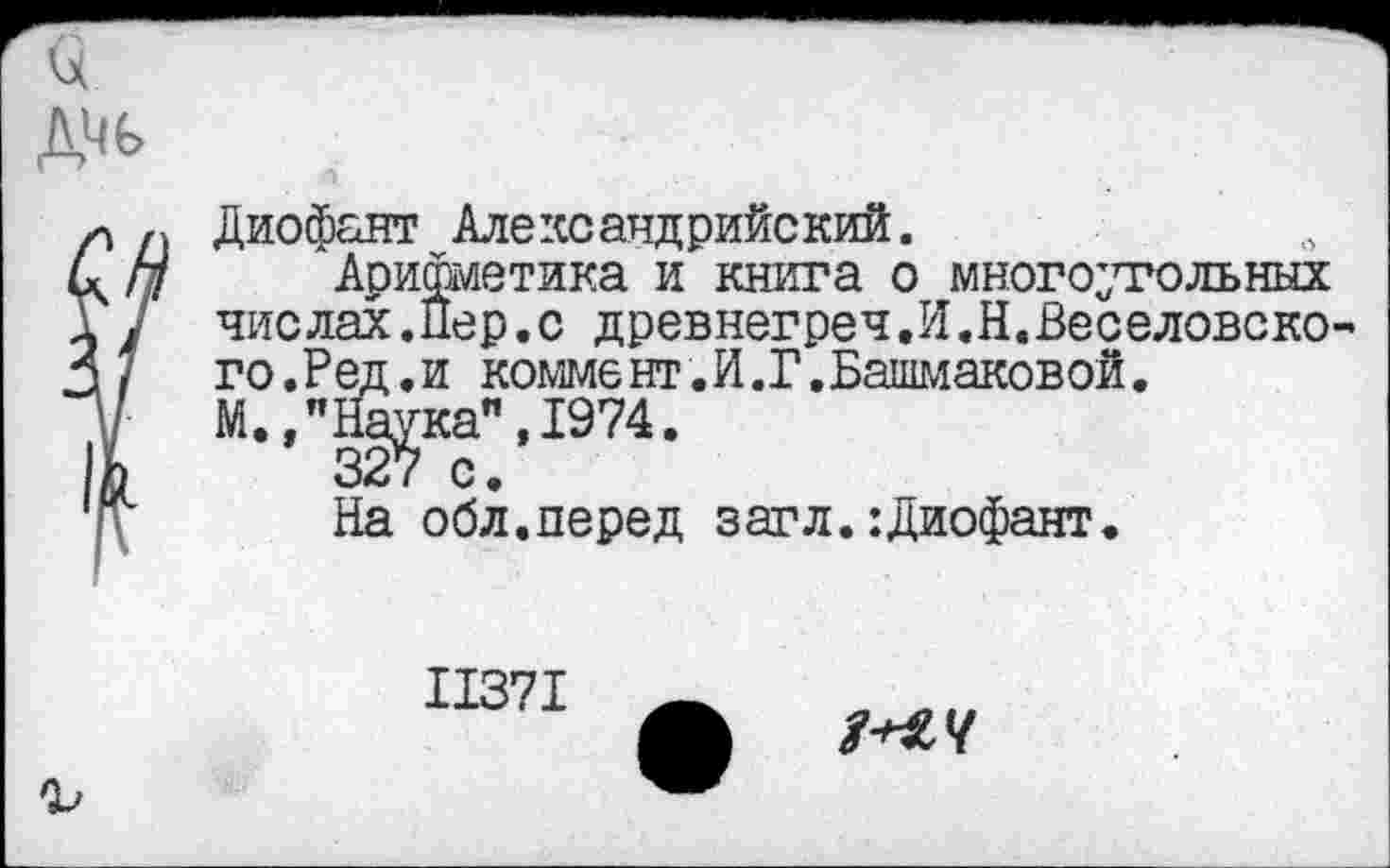 ﻿Диофант Александрийский.
Арифметика и книга о многоугольных чис лах.Пер.с древнегреч,И.Н.Веселовско-го.Ред.и комме нт. И.Г.Башмаковой.
М.,"Йа^ка",1974.
На обл.перед загл.:Диофант.
11371
№4